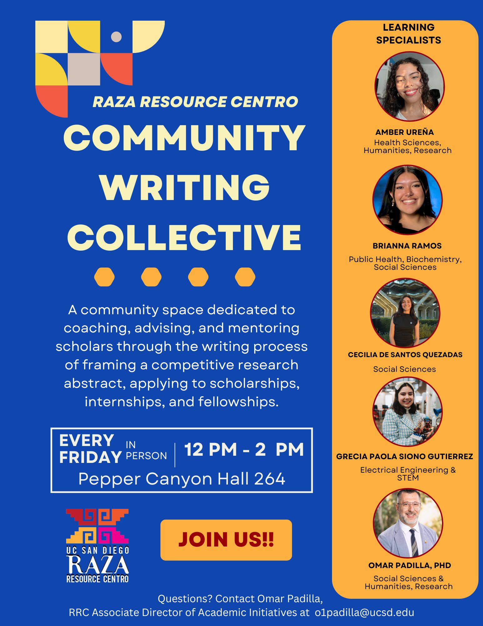 A flyer promoting the "Raza Resource Centro Community Writing Collective." The flyer features a dark blue background with yellow text. At the top left is the Raza Resource Centro logo. Below it, large bold text reads: "COMMUNITY WRITING COLLECTIVE." A description follows: "A community space dedicated to coaching, advising, and mentoring scholars through the writing process of framing a competitive research abstract, applying to scholarships, internships, and fellowships."   Event details are provided: "EVERY FRIDAY | IN PERSON | 12 PM - 2 PM | Pepper Canyon Hall 264."   At the bottom left, the UC San Diego Raza Resource Centro logo is displayed. A large button with the text "JOIN US!!" is placed next to the logo.   On the right side of the flyer is an orange panel labeled "Learning Specialists," featuring photos of five individuals:   1. Nadia/Dia Celaya Carrillo - Health Sciences/Social Sciences/Research 2. Lalo Colores Aparicio - Health Sciences, Urban Studies 3. Cristian Lucero Herrera - Life Sciences & STEM 4. Elizabeth Lopez - Social Sciences & Humanities 5. Omar Padilla, PhD - Social Sciences & Humanities  At the bottom, contact details for Omar Padilla are provided for questions: "Questions? Contact Omar Padilla, RRC Associate Director of Academic Initiatives at o1padilla@ucsd.edu."