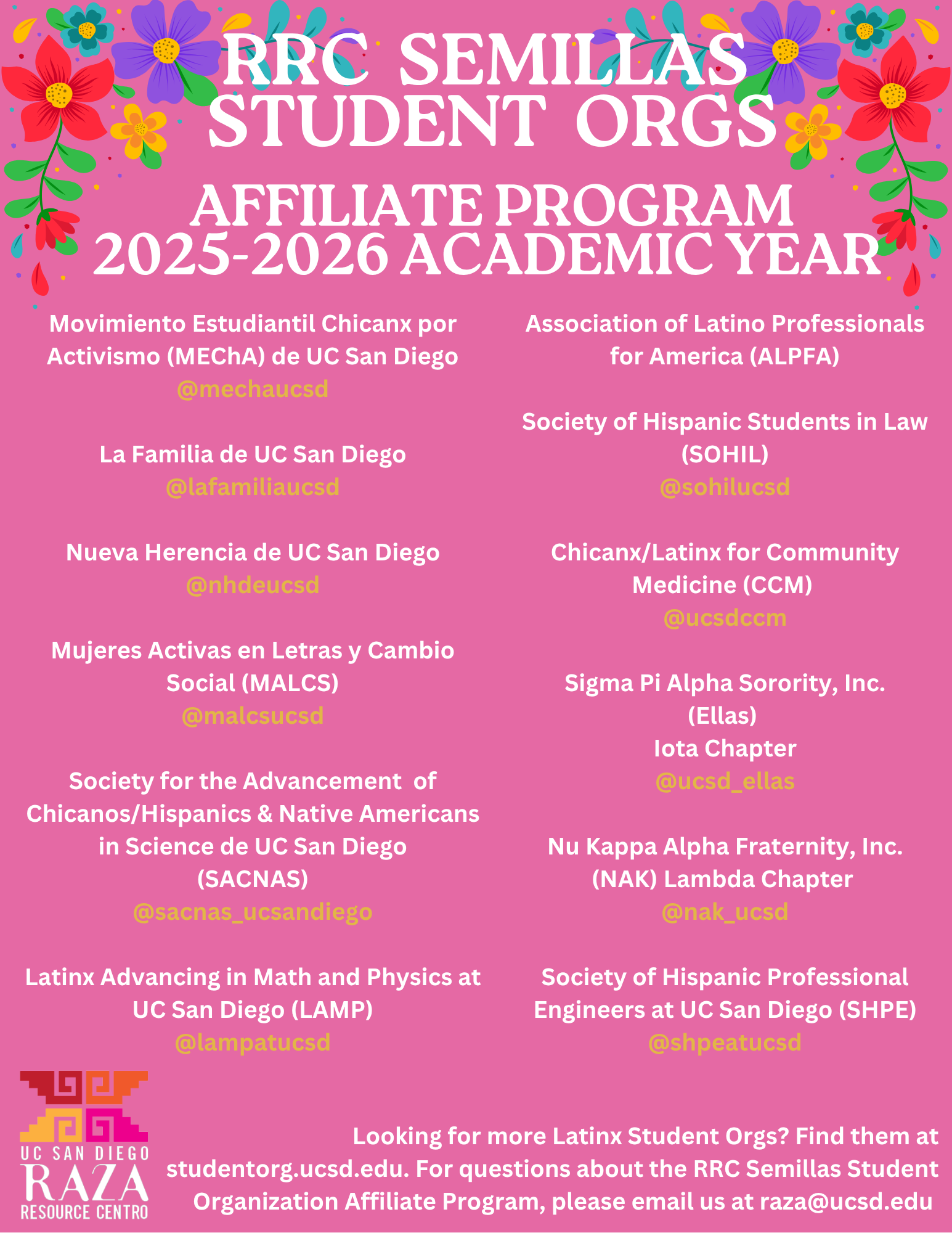 A pink flyer decorated with colorful flowers in the corners announces the RRC Semillas Student Orgs Affiliate Program for the 2025–2026 Academic Year. The flyer lists Latinx-affiliated student organizations at UC San Diego:  Left column:  Movimiento Estudiantil Chicanx por Activismo (MEChA) de UC San Diego — @mechaucsd  La Familia de UC San Diego — @lafamiliaucsd  Nueva Herencia de UC San Diego — @nhdeucsd  Mujeres Activas en Letras y Cambio Social (MALCS) — @malcsucsd  Society for the Advancement of Chicanos/Hispanics & Native Americans in Science de UC San Diego (SACNAS) — @sacnas_ucsandiego  Latinx Advancing in Math and Physics at UC San Diego (LAMP) — @lampatucsd  Right column:  Association of Latino Professionals for America (ALPFA)  Society of Hispanic Students in Law (SOHIL) — @sohilucsd  Chicanx/Latinx for Community Medicine (CCM) — @ucsdccm  Sigma Pi Alpha Sorority, Inc. (Ellas) Iota Chapter — @ucsd_ellas  Nu Kappa Alpha Fraternity, Inc. (NAK) Lambda Chapter — @nak_ucsd  Society of Hispanic Professional Engineers at UC San Diego (SHPE) — @shpeatucsd  At the bottom, the UC San Diego Raza Resource Centro logo appears with text reading: “Looking for more Latinx Student Orgs? Find them at studentorg.ucsd.edu. For questions about the RRC Semillas Student Organization Affiliate Program, please email us at raza@ucsd.edu .”
